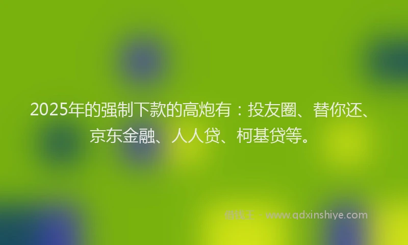 2025年的强制下款的高炮有：投友圈、替你还、京东金融、人人贷、柯基贷等。