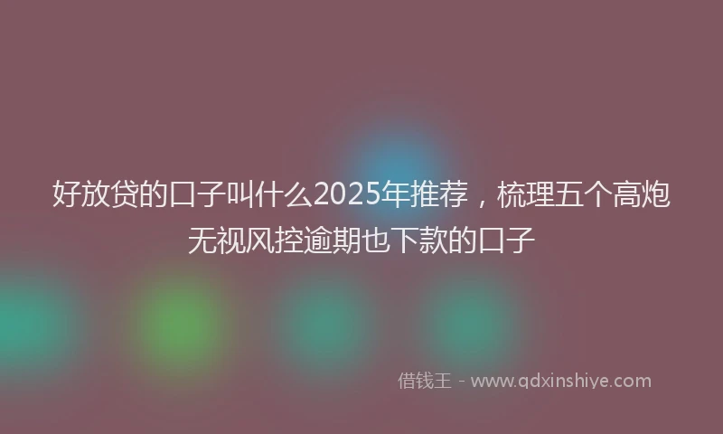 好放贷的口子叫什么2025年推荐，梳理五个高炮无视风控逾期也下款的口子