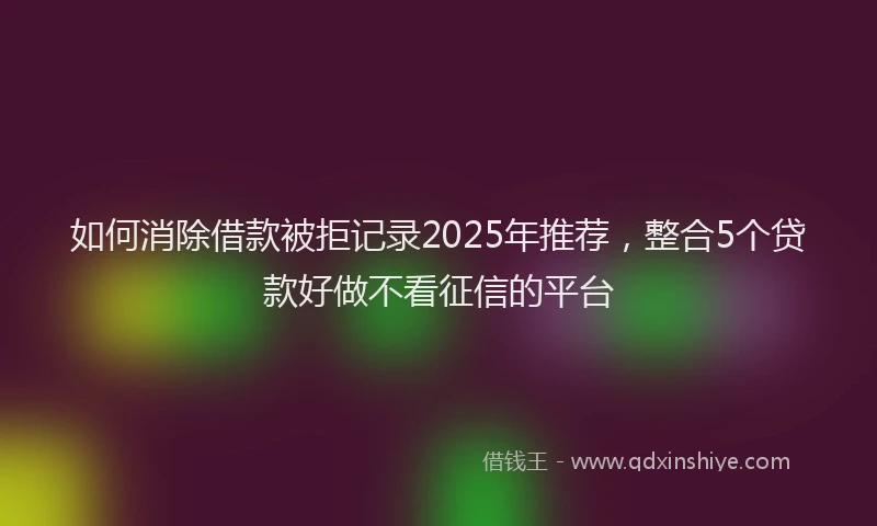 如何消除借款被拒记录2025年推荐，整合5个贷款好做不看征信的平台