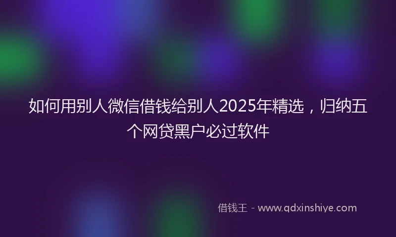如何用别人微信借钱给别人2025年精选，归纳五个网贷黑户必过软件