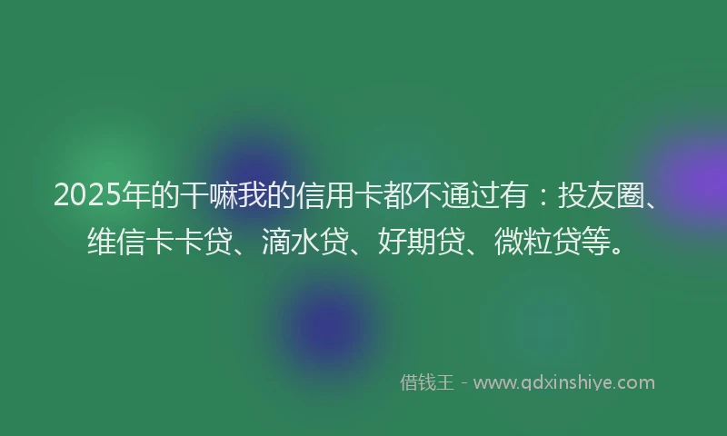 2025年的干嘛我的信用卡都不通过有：投友圈、维信卡卡贷、滴水贷、好期贷、微粒贷等。