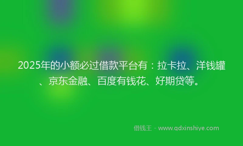 2025年的小额必过借款平台有：拉卡拉、洋钱罐、京东金融、百度有钱花、好期贷等。