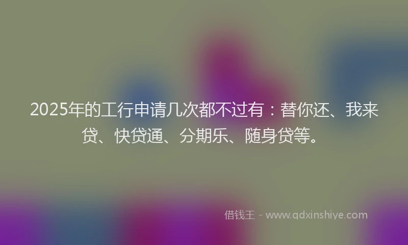 2025年的工行申请几次都不过有：替你还、我来贷、快贷通、分期乐、随身贷等。