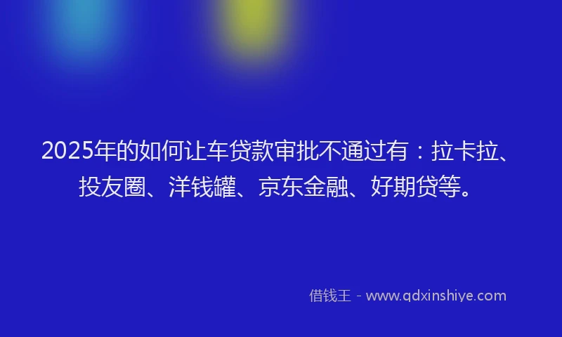 2025年的如何让车贷款审批不通过有：拉卡拉、投友圈、洋钱罐、京东金融、好期贷等。