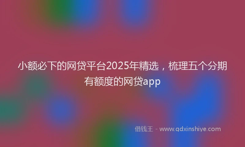 小额必下的网贷平台2025年精选，梳理五个分期有额度的网贷app
