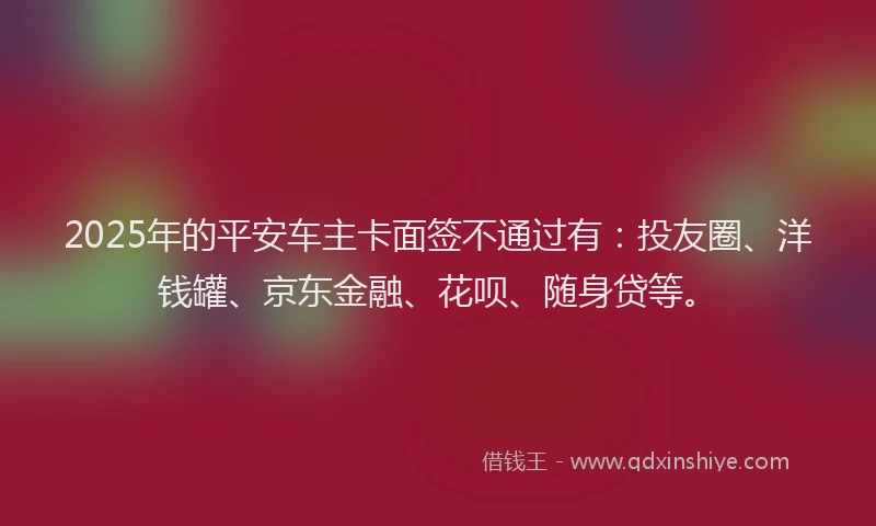 2025年的平安车主卡面签不通过有：投友圈、洋钱罐、京东金融、花呗、随身贷等。