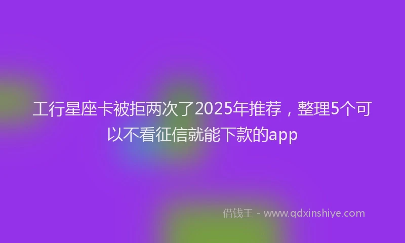 工行星座卡被拒两次了2025年推荐，整理5个可以不看征信就能下款的app