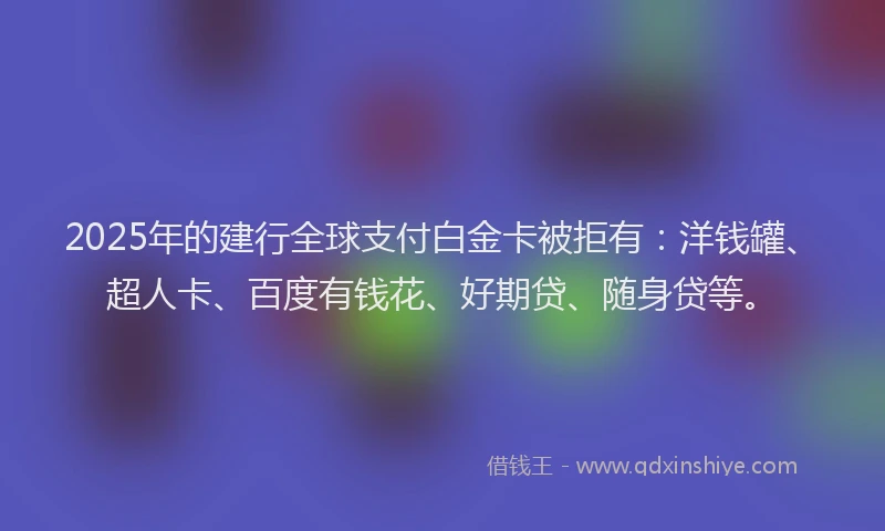 2025年的建行全球支付白金卡被拒有：洋钱罐、超人卡、百度有钱花、好期贷、随身贷等。