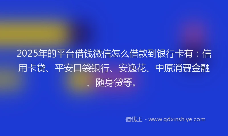 2025年的平台借钱微信怎么借款到银行卡有：信用卡贷、平安口袋银行、安逸花、中原消费金融、随身贷等。