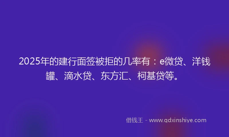 2025年的建行面签被拒的几率有：e微贷、洋钱罐、滴水贷、东方汇、柯基贷等。