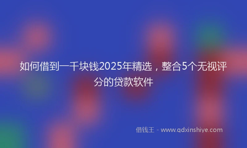 如何借到一千块钱2025年精选，整合5个无视评分的贷款软件