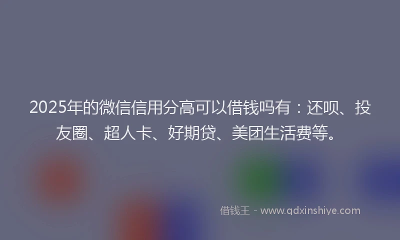 2025年的微信信用分高可以借钱吗有：还呗、投友圈、超人卡、好期贷、美团生活费等。