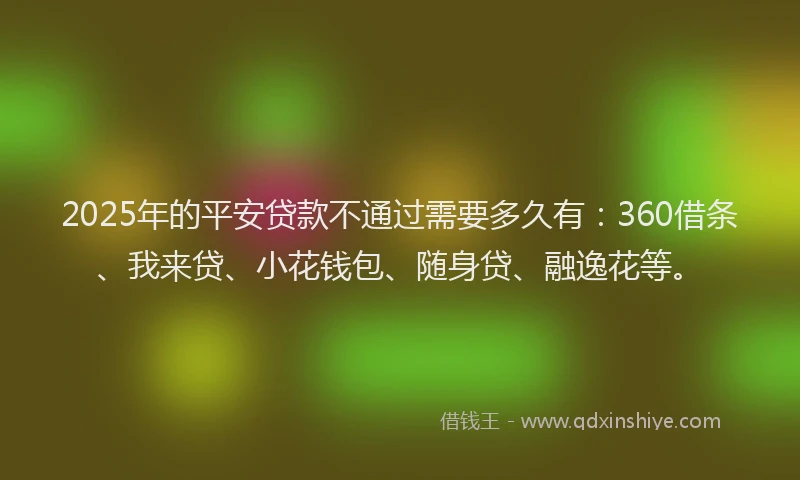 2025年的平安贷款不通过需要多久有：360借条、我来贷、小花钱包、随身贷、融逸花等。