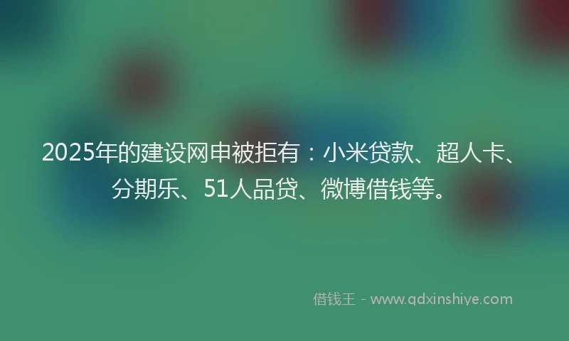 2025年的建设网申被拒有：小米贷款、超人卡、分期乐、51人品贷、微博借钱等。