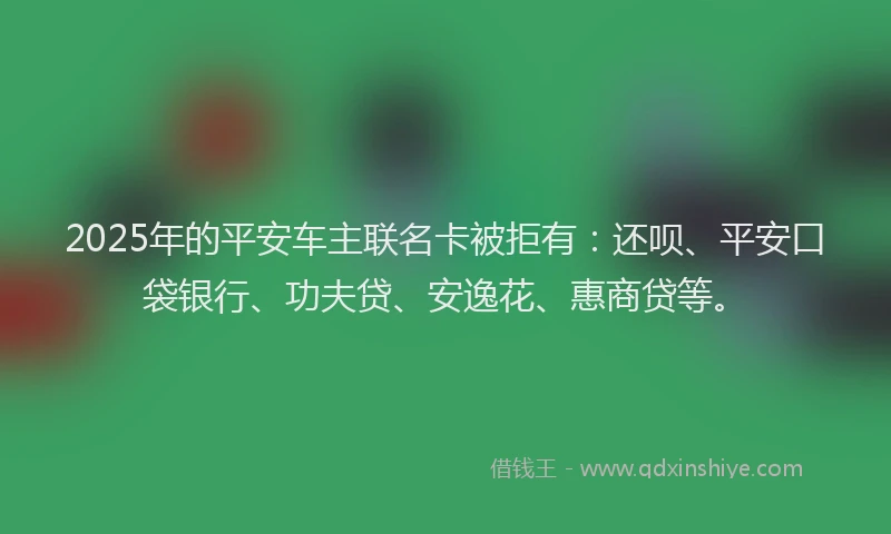 2025年的平安车主联名卡被拒有：还呗、平安口袋银行、功夫贷、安逸花、惠商贷等。