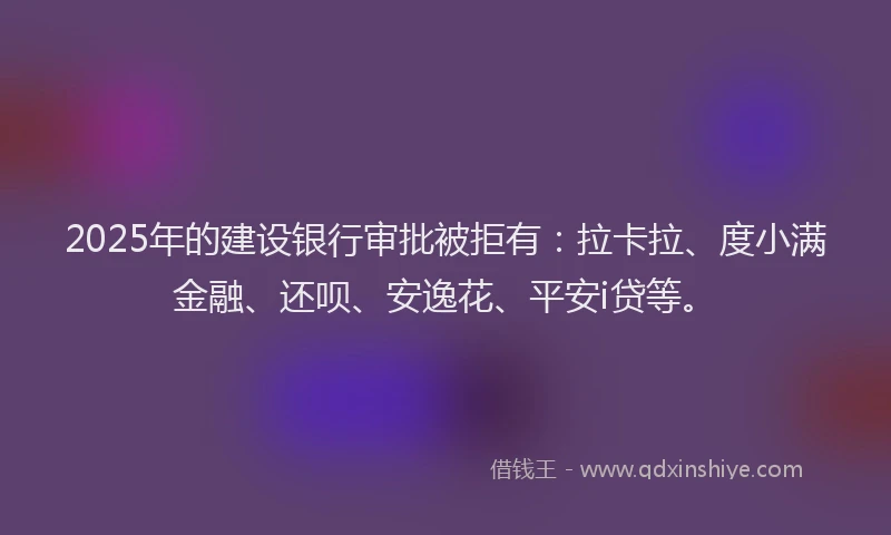 2025年的建设银行审批被拒有：拉卡拉、度小满金融、还呗、安逸花、平安i贷等。