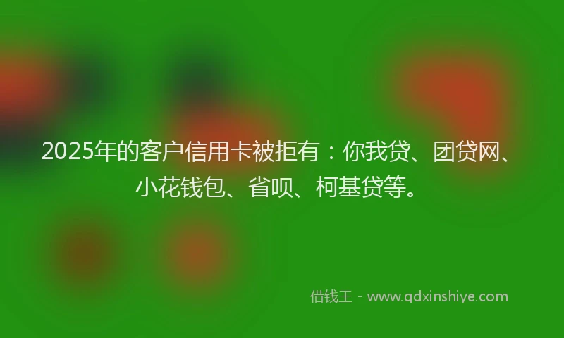 2025年的客户信用卡被拒有：你我贷、团贷网、小花钱包、省呗、柯基贷等。