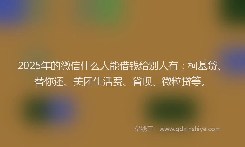 2025年的微信什么人能借钱给别人有：柯基贷、替你还、美团生活费、省呗、微粒贷等。