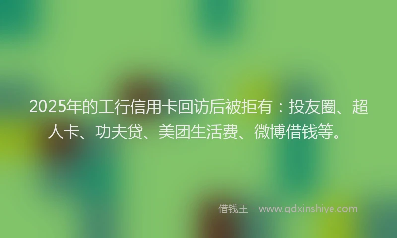 2025年的工行信用卡回访后被拒有：投友圈、超人卡、功夫贷、美团生活费、微博借钱等。
