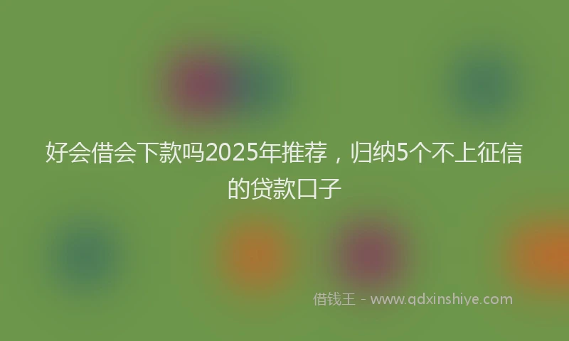 好会借会下款吗2025年推荐，归纳5个不上征信的贷款口子