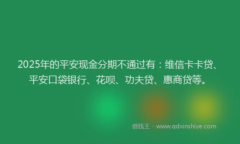 2025年的平安现金分期不通过有：维信卡卡贷、平安口袋银行、花呗、功夫贷、惠商贷等。