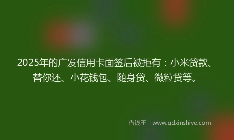 2025年的广发信用卡面签后被拒有：小米贷款、替你还、小花钱包、随身贷、微粒贷等。
