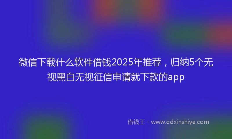 微信下载什么软件借钱2025年推荐，归纳5个无视黑白无视征信申请就下款的app
