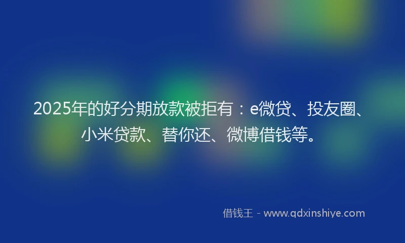 2025年的好分期放款被拒有：e微贷、投友圈、小米贷款、替你还、微博借钱等。