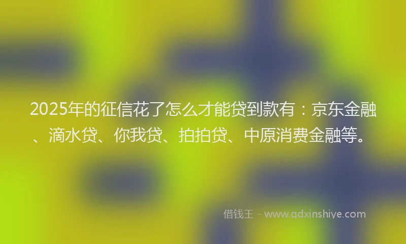 2025年的征信花了怎么才能贷到款有：京东金融、滴水贷、你我贷、拍拍贷、中原消费金融等。