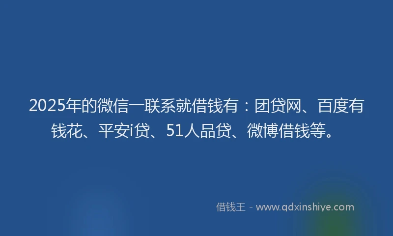 2025年的微信一联系就借钱有：团贷网、百度有钱花、平安i贷、51人品贷、微博借钱等。