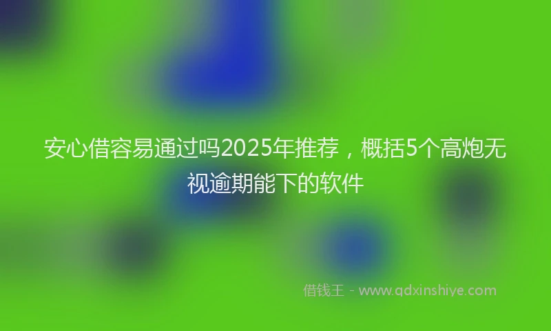 安心借容易通过吗2025年推荐，概括5个高炮无视逾期能下的软件