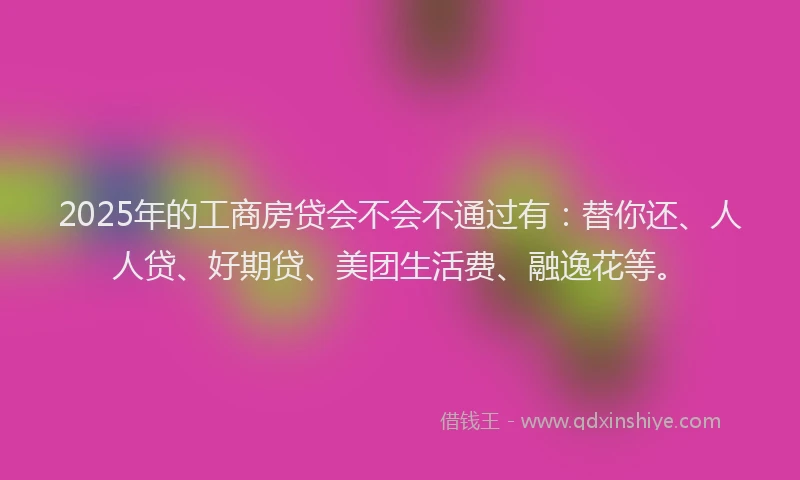 2025年的工商房贷会不会不通过有：替你还、人人贷、好期贷、美团生活费、融逸花等。