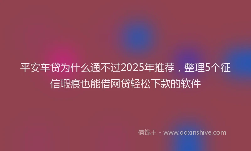平安车贷为什么通不过2025年推荐，整理5个征信瑕疵也能借网贷轻松下款的软件