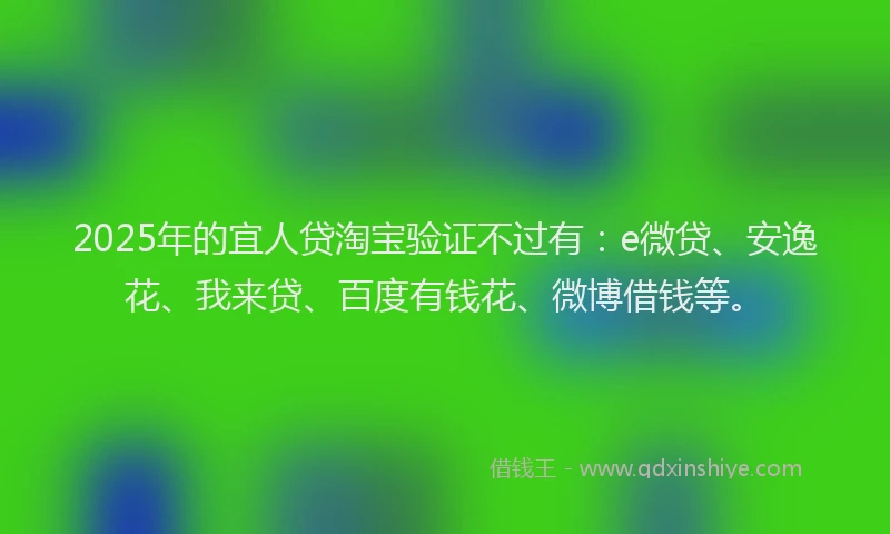 2025年的宜人贷淘宝验证不过有：e微贷、安逸花、我来贷、百度有钱花、微博借钱等。