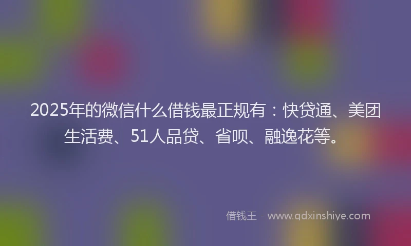 2025年的微信什么借钱最正规有：快贷通、美团生活费、51人品贷、省呗、融逸花等。