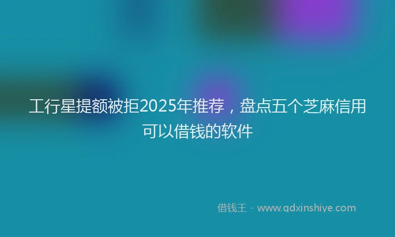 工行星提额被拒2025年推荐，盘点五个芝麻信用可以借钱的软件