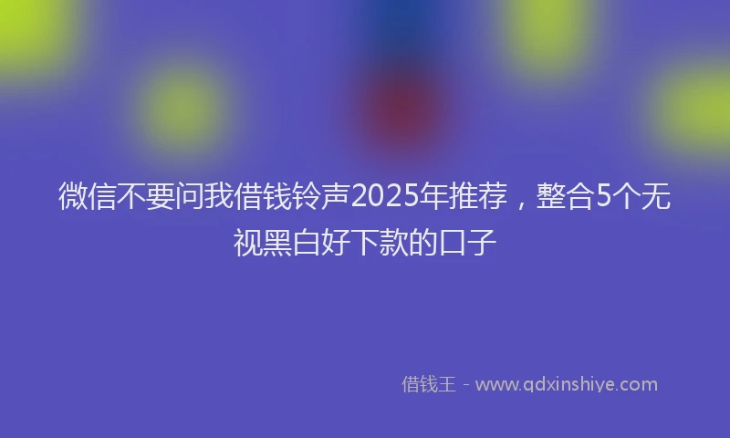 微信不要问我借钱铃声2025年推荐，整合5个无视黑白好下款的口子