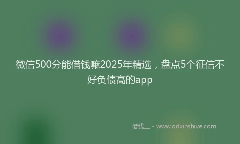 微信500分能借钱嘛2025年精选，盘点5个征信不好负债高的app