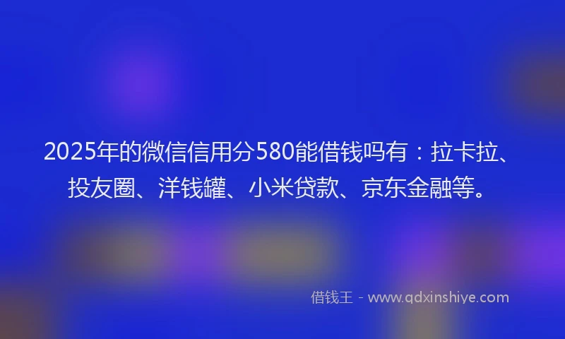 2025年的微信信用分580能借钱吗有：拉卡拉、投友圈、洋钱罐、小米贷款、京东金融等。