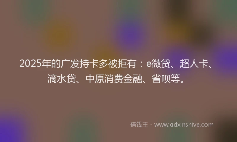 2025年的广发持卡多被拒有:e微贷、超人卡、滴水贷、中原消费金融、省呗等。