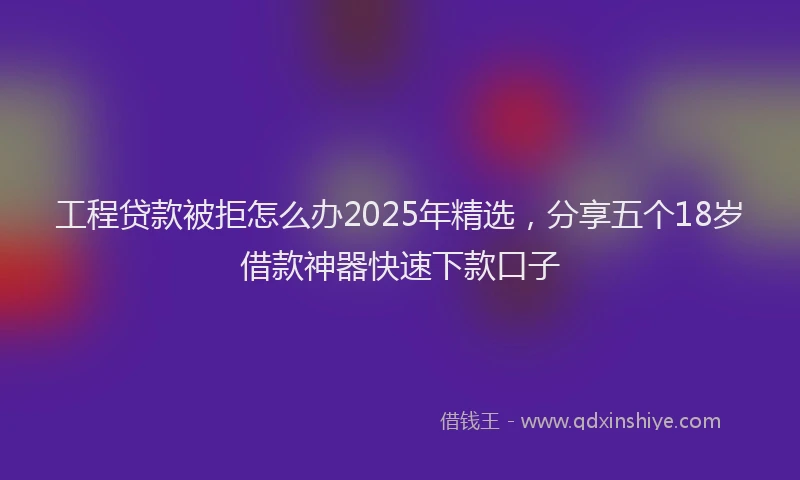 工程贷款被拒怎么办2025年精选，分享五个18岁借款神器快速下款口子