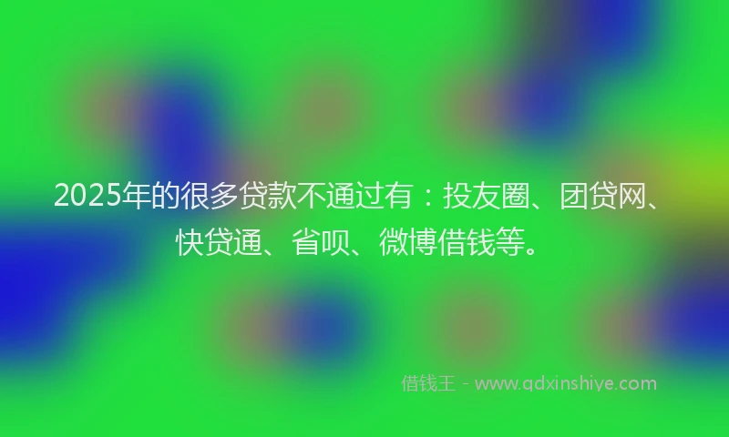 2025年的很多贷款不通过有：投友圈、团贷网、快贷通、省呗、微博借钱等。