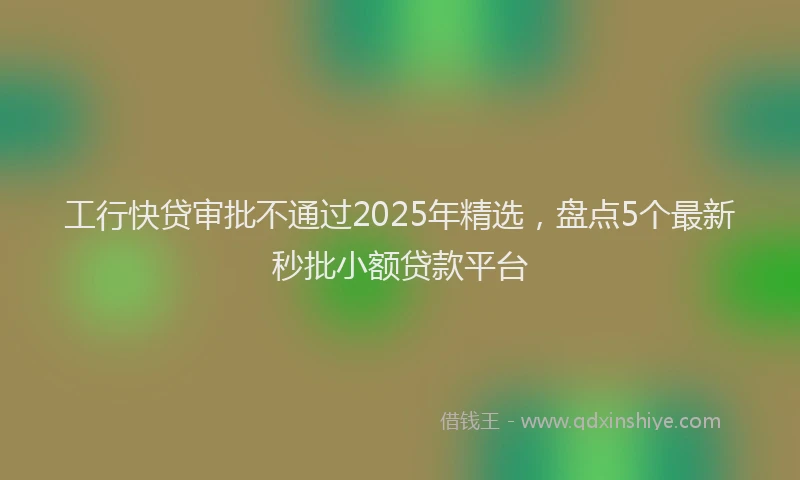 工行快贷审批不通过2025年精选，盘点5个最新秒批小额贷款平台