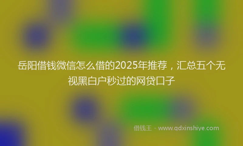 岳阳借钱微信怎么借的2025年推荐，汇总五个无视黑白户秒过的网贷口子