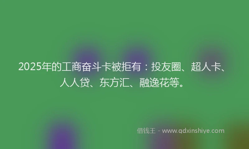 2025年的工商奋斗卡被拒有：投友圈、超人卡、人人贷、东方汇、融逸花等。