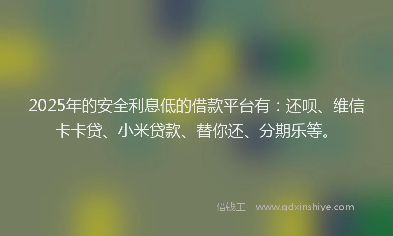 2025年的安全利息低的借款平台有：还呗、维信卡卡贷、小米贷款、替你还、分期乐等。
