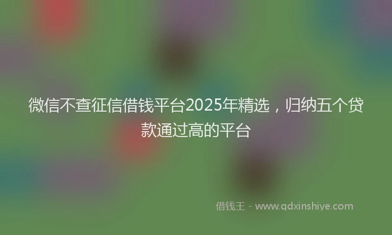 微信不查征信借钱平台2025年精选，归纳五个贷款通过高的平台