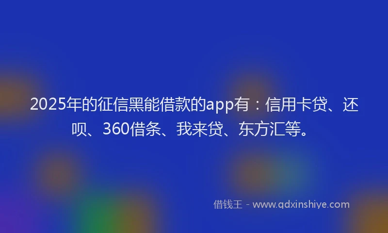 2025年的征信黑能借款的app有：信用卡贷、还呗、360借条、我来贷、东方汇等。