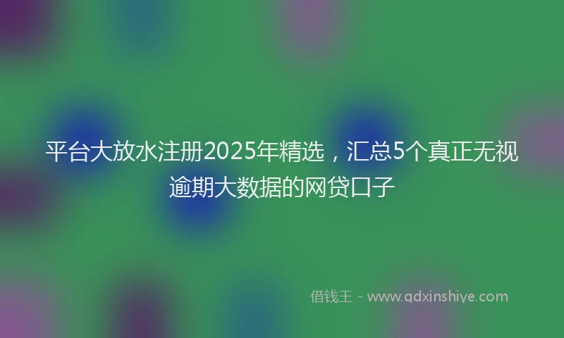 平台大放水注册2025年精选，汇总5个真正无视逾期大数据的网贷口子
