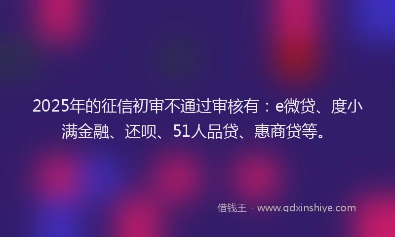 2025年的征信初审不通过审核有：e微贷、度小满金融、还呗、51人品贷、惠商贷等。